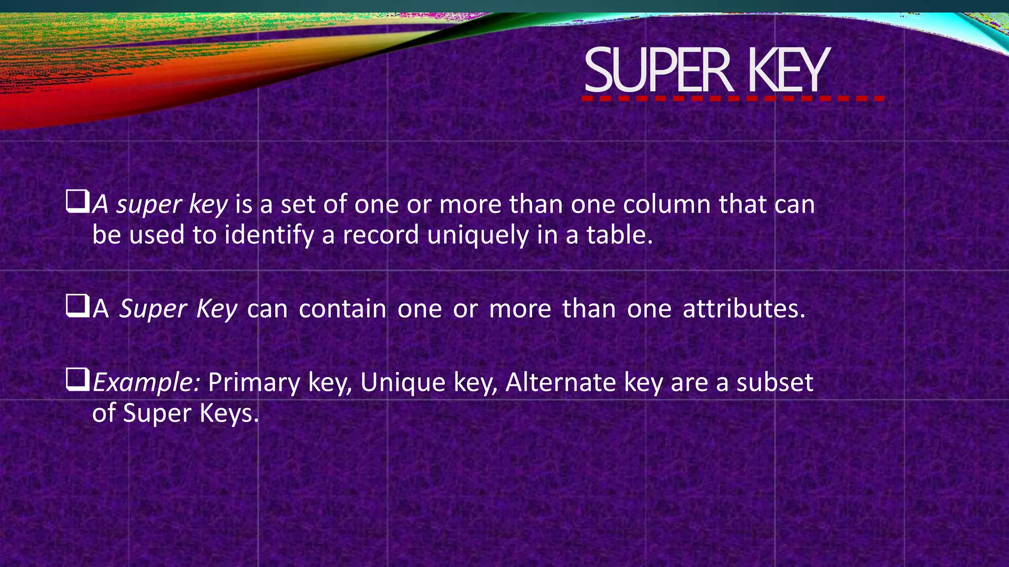 SUPERKEY
A super key is a set of one or more than one column that can
be used to identify a record uniquely in a table.
A Super Key can contain one or more than one attributes.
Example: Primary key, Unique key, Alternate key are a subset
of Super Keys.
 
