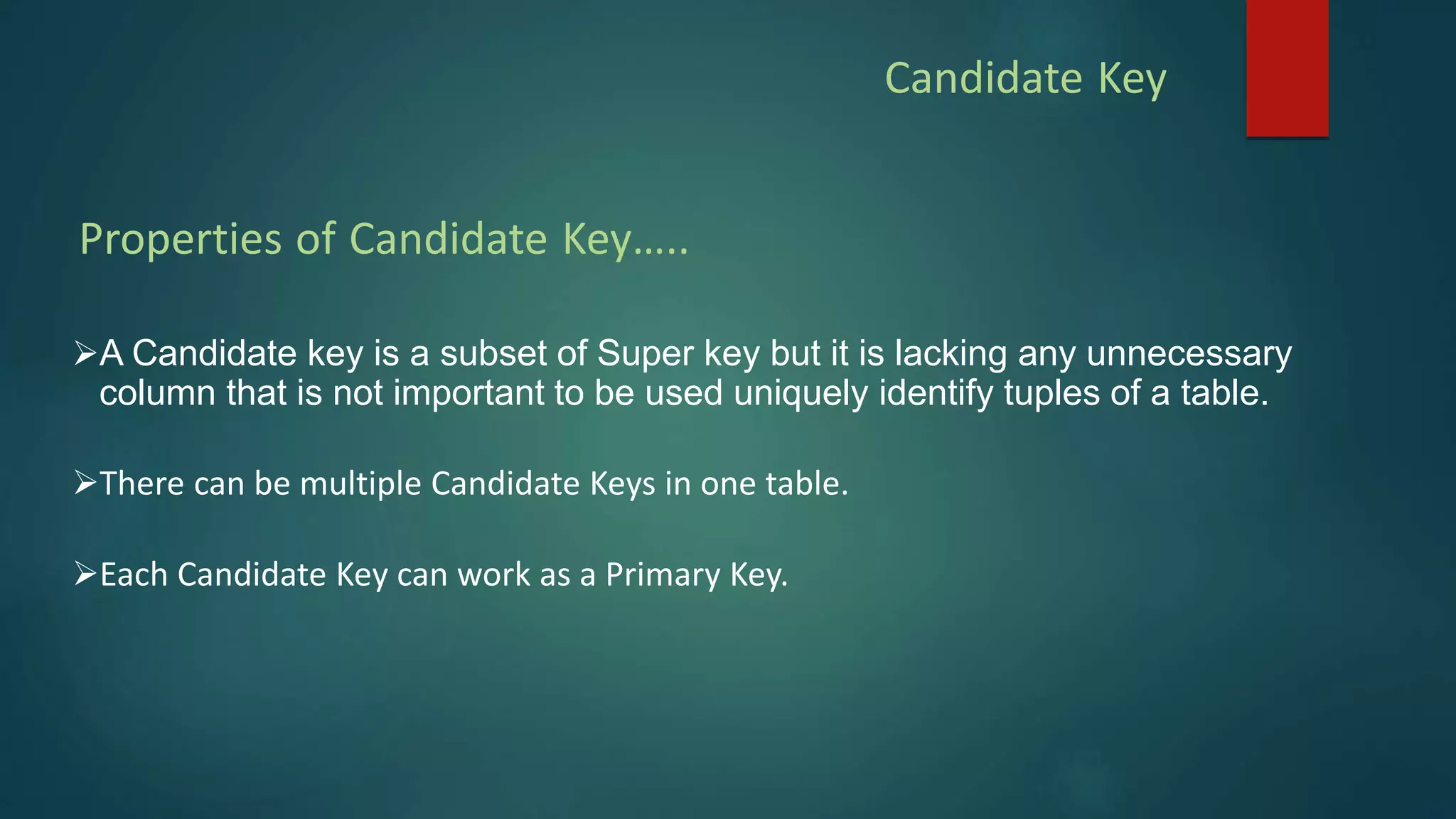 Candidate Key
A Candidate key is a subset of Super key but it is lacking any unnecessary
column that is not important to be used uniquely identify tuples of a table.
There can be multiple Candidate Keys in one table.
Each Candidate Key can work as a Primary Key.
Properties of Candidate Key…..
 