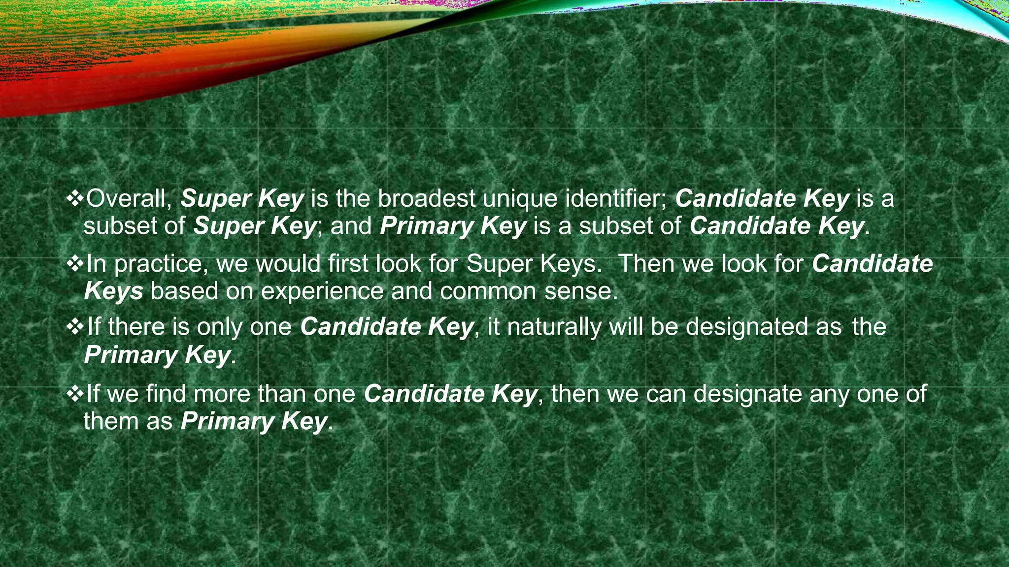 Overall, Super Key is the broadest unique identifier; Candidate Key is a
subset of Super Key; and Primary Key is a subset of Candidate Key.
In practice, we would first look for Super Keys. Then we look for Candidate
Keys based on experience and common sense.
If there is only one Candidate Key, it naturally will be designated as the
Primary Key.
If we find more than one Candidate Key, then we can designate any one of
them as Primary Key.
 