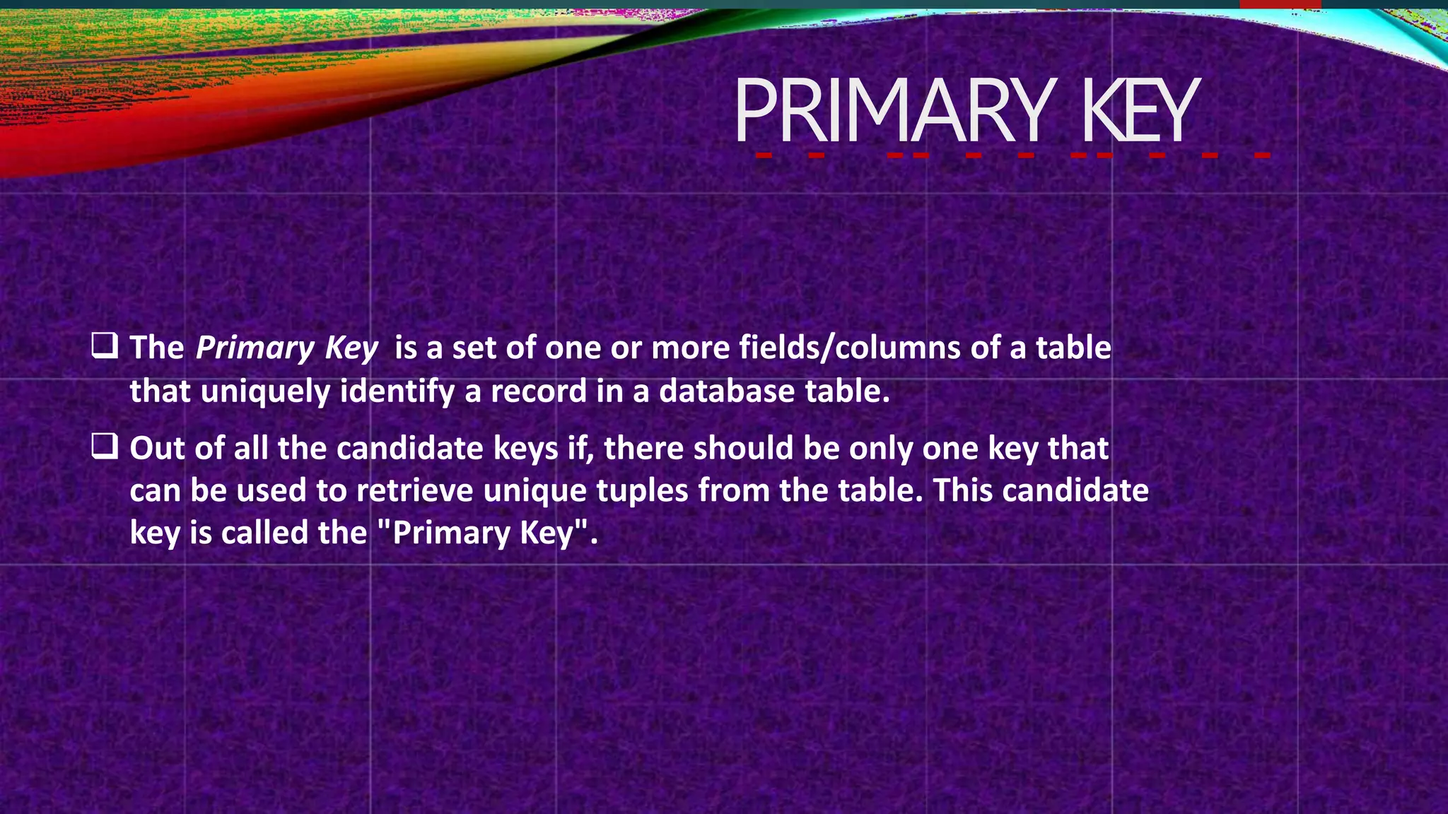 PRIMARY KEY
 The Primary Key is a set of one or more fields/columns of a table
that uniquely identify a record in a database table.
 Out of all the candidate keys if, there should be only one key that
can be used to retrieve unique tuples from the table. This candidate
key is called the "Primary Key".
 