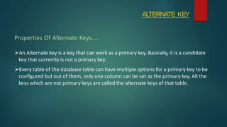 An Alternate key is a key that can work as a primary key. Basically, it is a candidate
key that currently is not a primary key.
Every table of the database table can have multiple options for a primary key to be
configured but out of them, only one column can be set as the primary key. All the
keys which are not primary keys are called the alternate keys of that table.
Properties Of Alternate Keys....
ALTERNATE KEY
 
