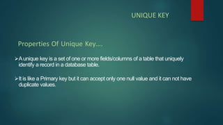 Aunique key is a set of one or more fields/columns of a table that uniquely
identify a record in a database table.
It is like a Primary key but it can accept only one null value and it can not have
duplicate values.
Properties Of Unique Key….
UNIQUE KEY
 