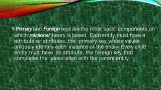 Primaryand Foreignkeys are the most basic components on
which relational theory is based. Eachentity must have a
attribute or attributes, the primary key, whose values
uniquely identify each instance of the entity. Every child
entity must have an attribute, the foreign key, that
completes the association with the parent entity.
 
