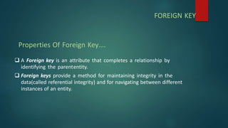  A Foreign key is an attribute that completes a relationship by
identifying the parententity.
 Foreign keys provide a method for maintaining integrity in the
data(called referential integrity) and for navigating between different
instances of an entity.
Properties Of Foreign Key….
FOREIGN KEY
 