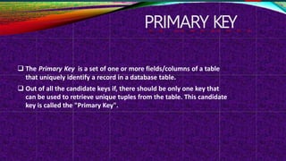 PRIMARY KEY
 The Primary Key is a set of one or more fields/columns of a table
that uniquely identify a record in a database table.
 Out of all the candidate keys if, there should be only one key that
can be used to retrieve unique tuples from the table. This candidate
key is called the "Primary Key".
 