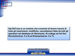 successiva precedente VISUALIZZA CLICCA PER PROSEGUIRE Sql DbTrace è un modulo che consente di tenere traccia di tutte gli inserimenti, modifiche, cancellazioni fatte da tutti gli operatori nel database di riferimento. Si collega ad Ad Hoc Revolution(ver. 5 e 6) ed Enterprise(ver. 6 e 7).   