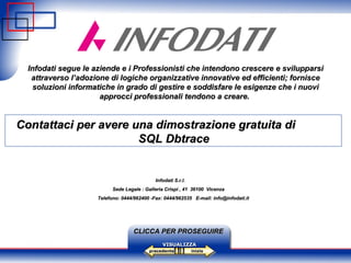 Infodati  segue le aziende e i Professionisti che intendono crescere e svilupparsi attraverso l’adozione di logiche organizzative innovative ed efficienti; fornisce soluzioni informatiche in grado di gestire e soddisfare le esigenze che i nuovi approcci professionali tendono a creare.   inizio precedente VISUALIZZA Contattaci per avere una dimostrazione gratuita di  SQL Dbtrace CLICCA PER PROSEGUIRE Infodati S.r.l. Sede Legale : Galleria Crispi , 41  36100  Vicenza Telefono: 0444/962400 -Fax: 0444/962535  E-mail: info@infodati.it 
