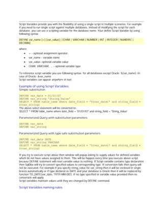 Script Variables provide you with the flexibility of using a single script in multiple scenarios. For example
if you need to run single script against multiple databases, instead of modifying the script for each
database, you can use a scripting variable for the database name. Your define Script Variable by using
following syntax:
DEFINE var_name [=] [var_value] | [CHAR | VARCHAR | NUMBER | INT | INTEGER | NUMERIC |
DECIMAl]
where:
·

= - optional assignment operator

·

var_name - variable name

·

var_value- optional variable value

·

CHAR, VARCHAR, ... - optional variable type

To reference script variable you use following syntax: for all databases except Oracle: $(var_name). In
case of Oracle: &var_name
Script variables can appear anywhere in text

Example of using Script Variables:
Simple substitution

DEFINE var_date = 01/01/07
DEFINE var_string 'String_Value'
SELECT * FROM table_name where date_field = '$(var_date)' and string_field =
$(var_string)
The above select statement will be converted to:
SELECT * FROM table_name where date_field = '01/01/07' and string_field = 'String_Value'
Parameterized Query with substitution parameters
DEFINE var_date
DEFINE var_string
Parameterized Query with type safe substitution parameters
DEFINE var_date DATE
DEFINE var_string VARCHAR
SELECT * FROM table_name where date_field = '$(var_date)' and string_field =
$(var_string)
If you try to execute script above then window will popup asking to supply values for defined variables
which do not have values assigned to them. This will be happen every time you execute above script
because DEFINE statement will reset variable value to nothing. If Script variable contains type declaration
then SqlDbx will try to convert specified values to corresponding type. If conversion fails then query will
not be executed. For example if you specify string_value for var_string then it will be enclosed in single
braces automatically or if type declared as DATE and your database is Oracle then it will be replaced by
function TO_DATE(var_date, 'YYYY-MM-DD'). If no type specified or variable value provided then no
conversion will apply.
Script variables maintain values until they are changed by DEFINE command.

Script Variables naming rules

 