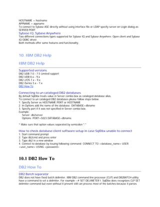 HOSTNAME = hostname
APPNAME = appname
To connect to Sybase ASE directly without using interface file or LDAP specify server on Login dialog as:
SERVER:PORT

Sybase IQ, Sybase Anywhere

Two different connections types supported for Sybase IQ and Sybase Anywhere: Open client and Sybase
IQ ODBC driver.
Both methods offer same features and functionality.

10. IBM DB2 Help
IBM DB2 Help
Supported versions
DB2
DB2
DB2
DB2
DB2

UDB 7.0 - 7.5 Limited support
UDB 8.x - 9.x
z/OS 7.x - 9.x
iSeries 5.x - 7.x
How To

Connecting to un cataloged DB2 databases

By default SqlDbx treats value in Server combo box as cataloged database alias.
To connect to un cataloged DB2 databases please follow steps below.
1. Specify Server as HOSTNAME:PORT or HOSTNAME
2. In Options add the name of the database: DATABASE=dbname
3. Specify port if it was not specified in Server combo box.
Example:
Server: db2server
Options: PORT=5023;DATABASE=dbname
* Make sure that option values separated by semicolon ";"

How to check database client software setup in case SqlDbx unable to connect
1. Start command prompt
2. Type db2cmd and press enter
3. Type db2 in a new window
4. Connect to database by issuing following command: CONNECT TO <database_name> USER
<user_name> USING <password>

10.1 DB2 How To
DB2 How To
DB2 Batch separator
DB2 does not have fixed batch delimiter. IBM DB2 command line processor (CLP) and DB2BATCH utility
have a command to set a delimiter. For example --# SET DELIMETER !. SqlDbx does recognizes CLP SET
delimiter command but even without it present still can process most of the batches because it parses

 