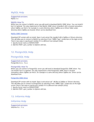 MySQL Help
Supported versions
MySQL 5.x

MySQL How To
Before you can connect to MySQL server you will need to download MySQL ODBC driver. You can install it
but it is optional. The only requirement is that MySQL ODBC driver (myodbc5.dll) is located somewhere
where SqlDbx can find it, for example in a same directory where SqlDbx.exe or Driver folder under
directory where SqlDbx.exe located. Driver can be download from:
MySQL ODBC Connector
Download ZIP version with no install. Open it and extract file myodbc5.dll to SqlDbx or Drivers directory.
This will allow you to connect to MySQL by selecting it from "DBMS Type" combo box on the login screen
There's two ways to specify port number if it is different from default (3306).
1. Specify Server name as SERVER:PORT
2. Add line PORT=port_number to Options edit box.

12. PostgreSQL Help
PostgreSQL Help
Supported versions
PostgreSQL 8.2.x - 9.x.x

PostgreSQL How To

Before you can connect to PostgreSQL server you will need to download PostgreSQL ODBC driver. You
can install it but it is optional. The only requirement is that PostgreSQL ODBC driver is located
somewhere where SqlDbx can find it, for example in a same directory where SqlDbx.exe. Driver can be
download from:
PostgreSQL ODBC Driver
Download ZIP version with no install. Open it and extract all *.dll files to SqlDbx or Drivers directory.
This will allow you to connect to PostgreSQL by selecting it from "DBMS Type" combo box on the login
screen There's two ways to specify port number if it is different from default (5432).
1. Specify Server name as SERVER:PORT
2. Add line PORT=port_number to Options edit box.

13. Informix Help
Informix Help
Supported versions
Informix 9.x - 11.x

 
