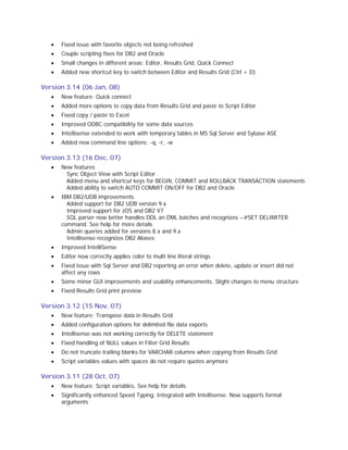·

Fixed issue with favorite objects not being refreshed

·

Couple scripting fixes for DB2 and Oracle

·

Small changes in different areas: Editor, Results Grid, Quick Connect

·

Added new shortcut key to switch between Editor and Results Grid (Ctrl + D)

Version 3.14 (06 Jan, 08)
·

New feature: Quick connect

·

Added more options to copy data from Results Grid and paste to Script Editor

·

Fixed copy / paste to Excel

·

Improved ODBC compatibility for some data sources

·

Intellisense extended to work with temporary tables in MS Sql Server and Sybase ASE

·

Added new command line options: -q, -r, -w

Version 3.13 (16 Dec, 07)
·

New features
Sync Object View with Script Editor
Added menu and shortcut keys for BEGIN, COMMIT and ROLLBACK TRANSACTION statements
Added ability to switch AUTO COMMIT ON/OFF for DB2 and Oracle

·

IBM DB2/UDB improvements
Added support for DB2 UDB version 9.x
Improved support for zOS and DB2 V7
SQL parser now better handles DDL an DML batches and recognizes --#SET DELIMITER
command. See help for more details
Admin queries added for versions 8.x and 9.x
Intellisense recognizes DB2 Aliases

·

Improved IntelliSense

·

Editor now correctly applies color to multi line literal strings

·

Fixed issue with Sql Server and DB2 reporting an error when delete, update or insert did not
affect any rows

·

Some minor GUI improvements and usability enhancements. Slight changes to menu structure

·

Fixed Results Grid print preview

Version 3.12 (15 Nov, 07)
·

New feature: Transpose data in Results Grid

·

Added configuration options for delimited file data exports

·

Intellisense was not working correctly for DELETE statement

·

Fixed handling of NULL values in Filter Grid Results

·

Do not truncate trailing blanks for VARCHAR columns when copying from Results Grid

·

Script variables values with spaces do not require quotes anymore

Version 3.11 (28 Oct, 07)
·

New feature: Script variables. See help for details

·

Significantly enhanced Speed Typing. Integrated with Intellisense. Now supports formal
arguments

 