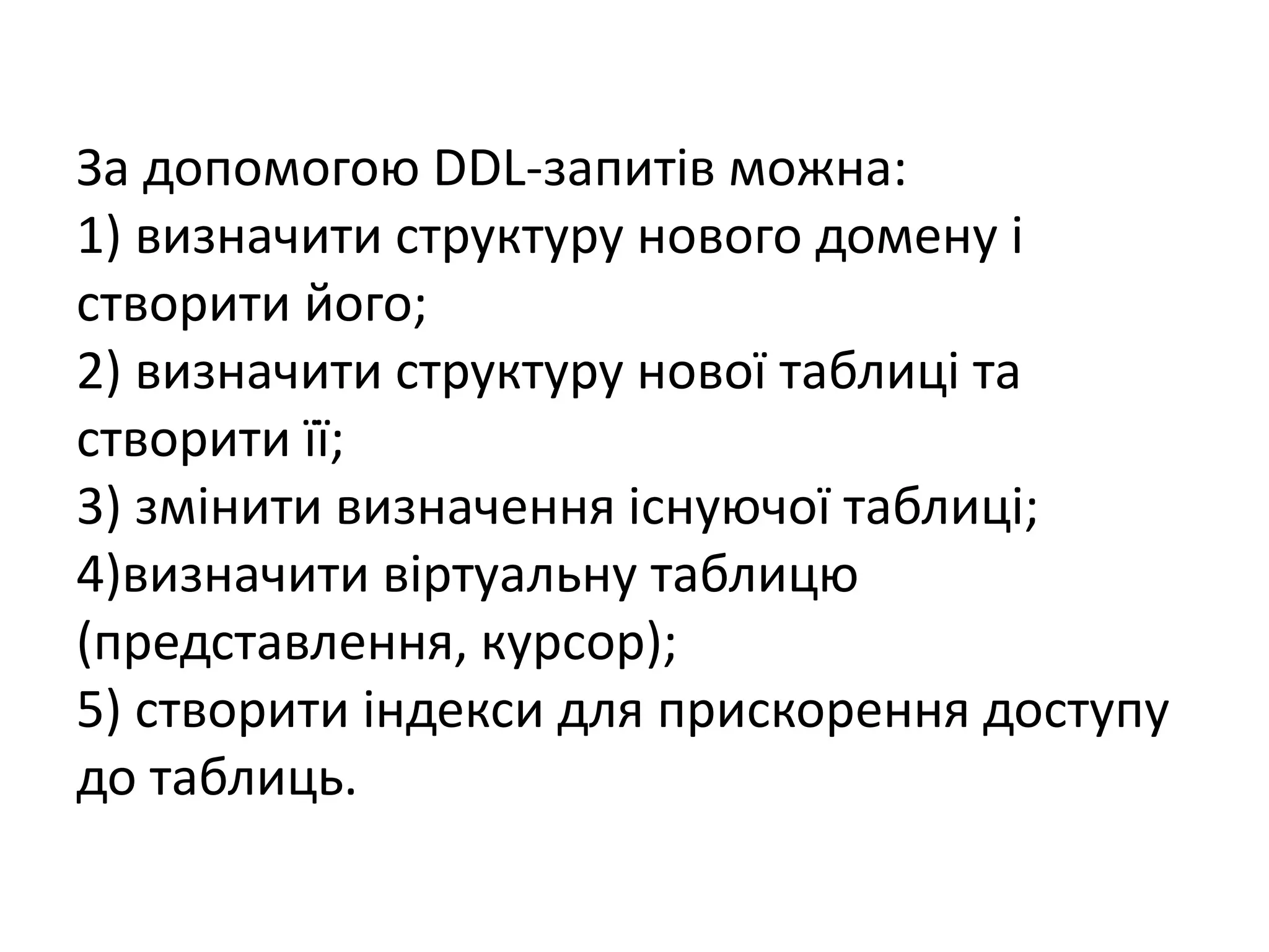 За допомогою DDL-запитів можна:
1) визначити структуру нового домену і
створити його;
2) визначити структуру нової таблиці та
створити її;
3) змінити визначення існуючої таблиці;
4)визначити віртуальну таблицю
(представлення, курсор);
5) створити індекси для прискорення доступу
до таблиць.
 