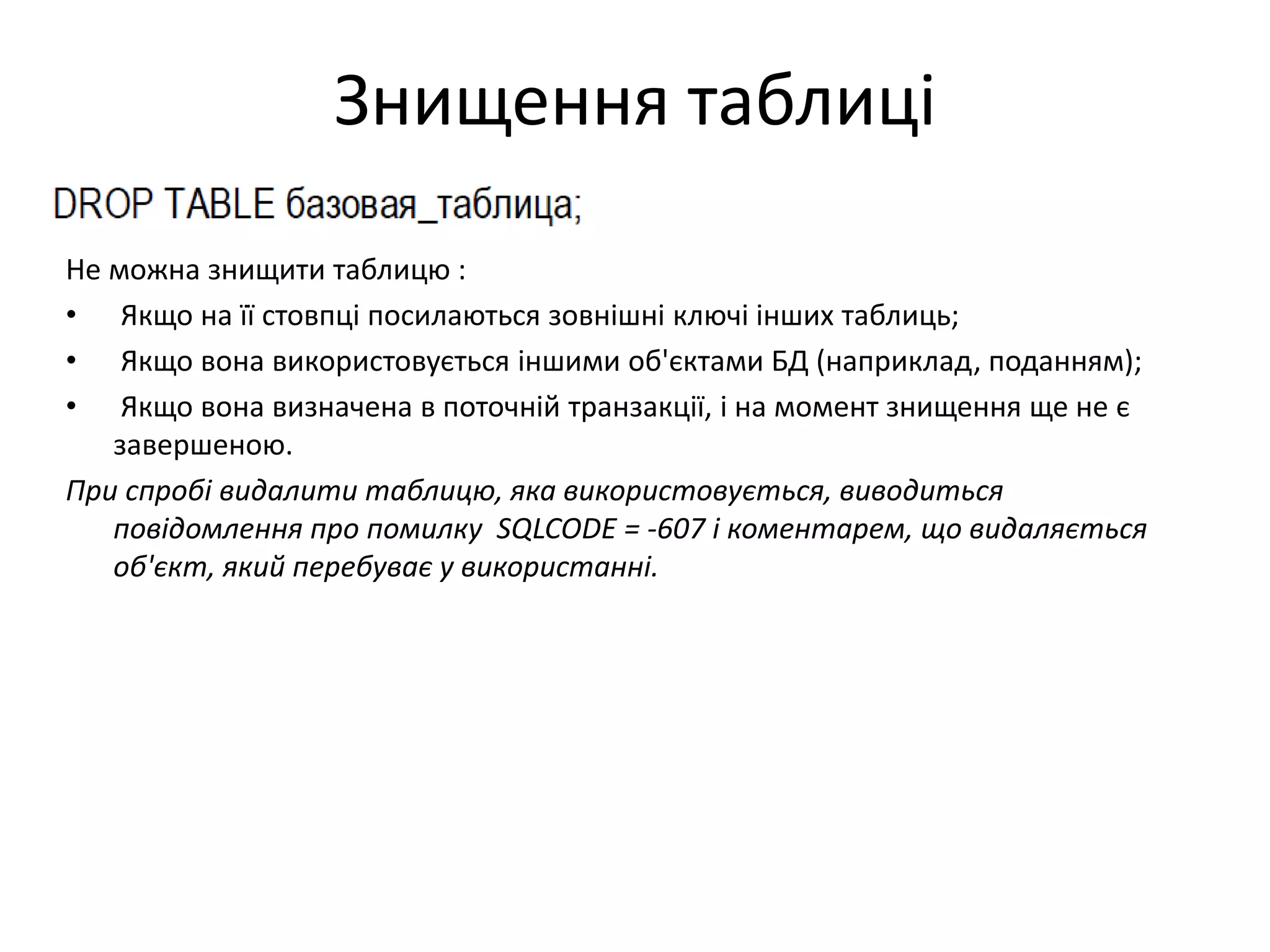 Знищення таблиці
Не можна знищити таблицю :
• Якщо на її стовпці посилаються зовнішні ключі інших таблиць;
• Якщо вона використовується іншими об'єктами БД (наприклад, поданням);
• Якщо вона визначена в поточній транзакції, і на момент знищення ще не є
завершеною.
При спробі видалити таблицю, яка використовується, виводиться
повідомлення про помилку SQLCODE = -607 і коментарем, що видаляється
об'єкт, який перебуває у використанні.
 