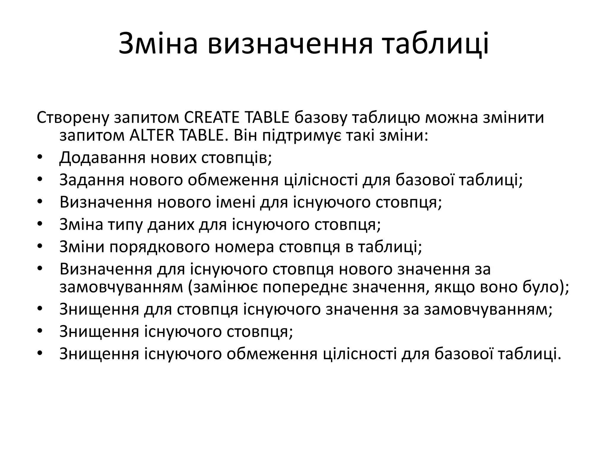 Зміна визначення таблиці
Створену запитом CREATE TABLE базову таблицю можна змінити
запитом ALTER TABLE. Він підтримує такі зміни:
• Додавання нових стовпців;
• Задання нового обмеження цілісності для базової таблиці;
• Визначення нового імені для існуючого стовпця;
• Зміна типу даних для існуючого стовпця;
• Зміни порядкового номера стовпця в таблиці;
• Визначення для існуючого стовпця нового значення за
замовчуванням (замінює попереднє значення, якщо воно було);
• Знищення для стовпця існуючого значення за замовчуванням;
• Знищення існуючого стовпця;
• Знищення існуючого обмеження цілісності для базової таблиці.
 