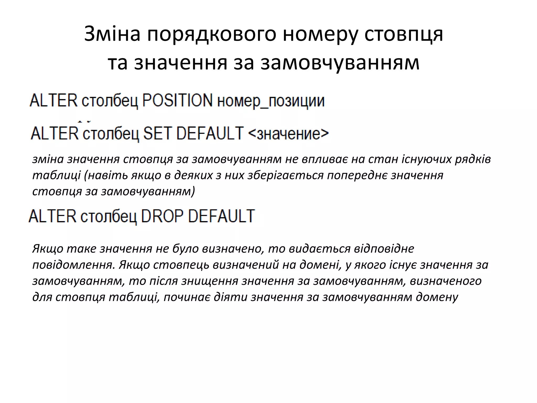 Зміна порядкового номеру стовпця
та значення за замовчуванням
Якщо таке значення не було визначено, то видається відповідне
повідомлення. Якщо стовпець визначений на домені, у якого існує значення за
замовчуванням, то після знищення значення за замовчуванням, визначеного
для стовпця таблиці, починає діяти значення за замовчуванням домену
зміна значення стовпця за замовчуванням не впливає на стан існуючих рядків
таблиці (навіть якщо в деяких з них зберігається попереднє значення
стовпця за замовчуванням)
 
