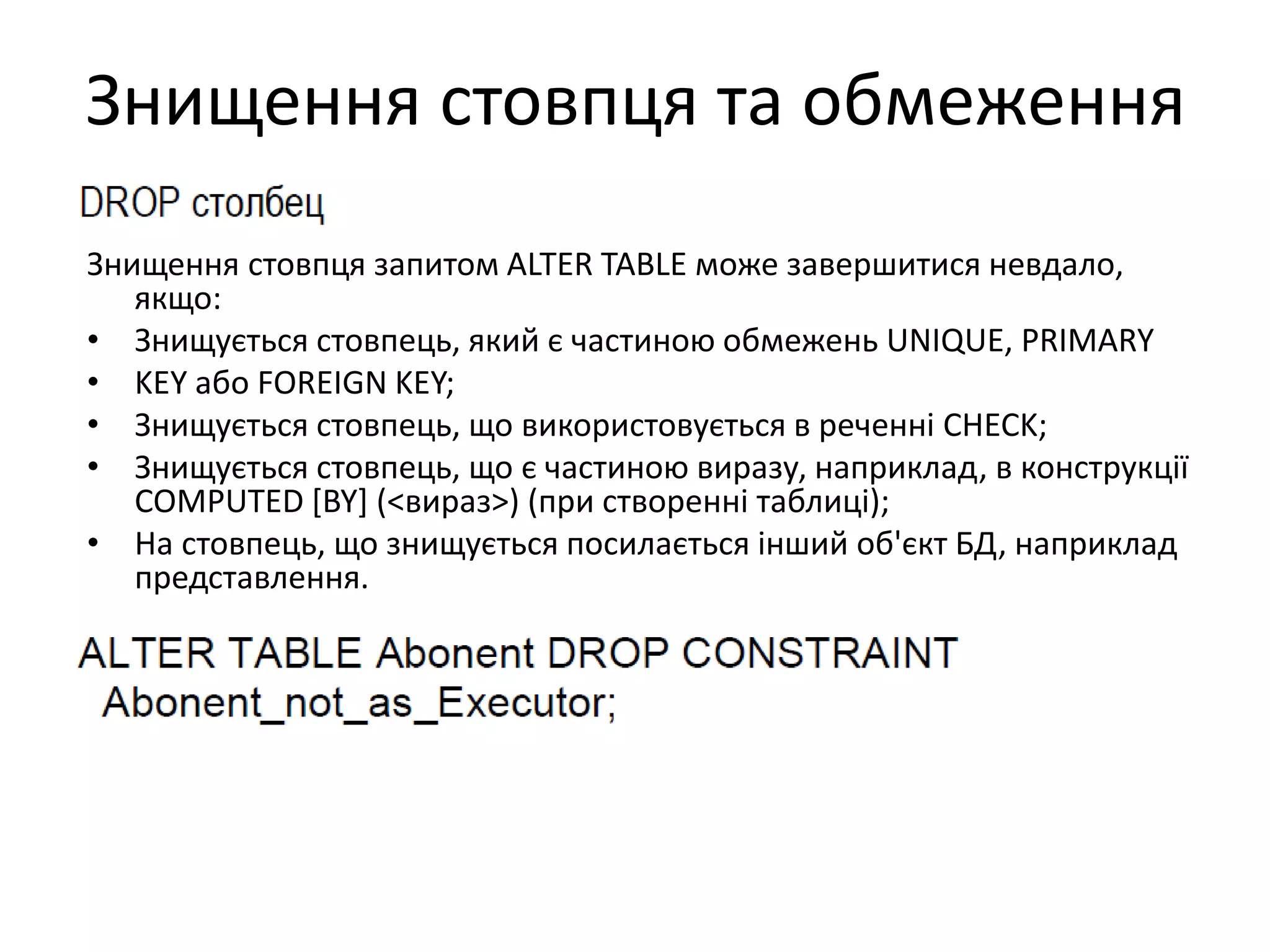 Знищення стовпця та обмеження
Знищення стовпця запитом ALTER TABLE може завершитися невдало,
якщо:
• Знищується стовпець, який є частиною обмежень UNIQUE, PRIMARY
• KEY або FOREIGN KEY;
• Знищується стовпець, що використовується в реченні CHECK;
• Знищується стовпець, що є частиною виразу, наприклад, в конструкції
COMPUTED [BY] (<вираз>) (при створенні таблиці);
• На стовпець, що знищується посилається інший об'єкт БД, наприклад
представлення.
 
