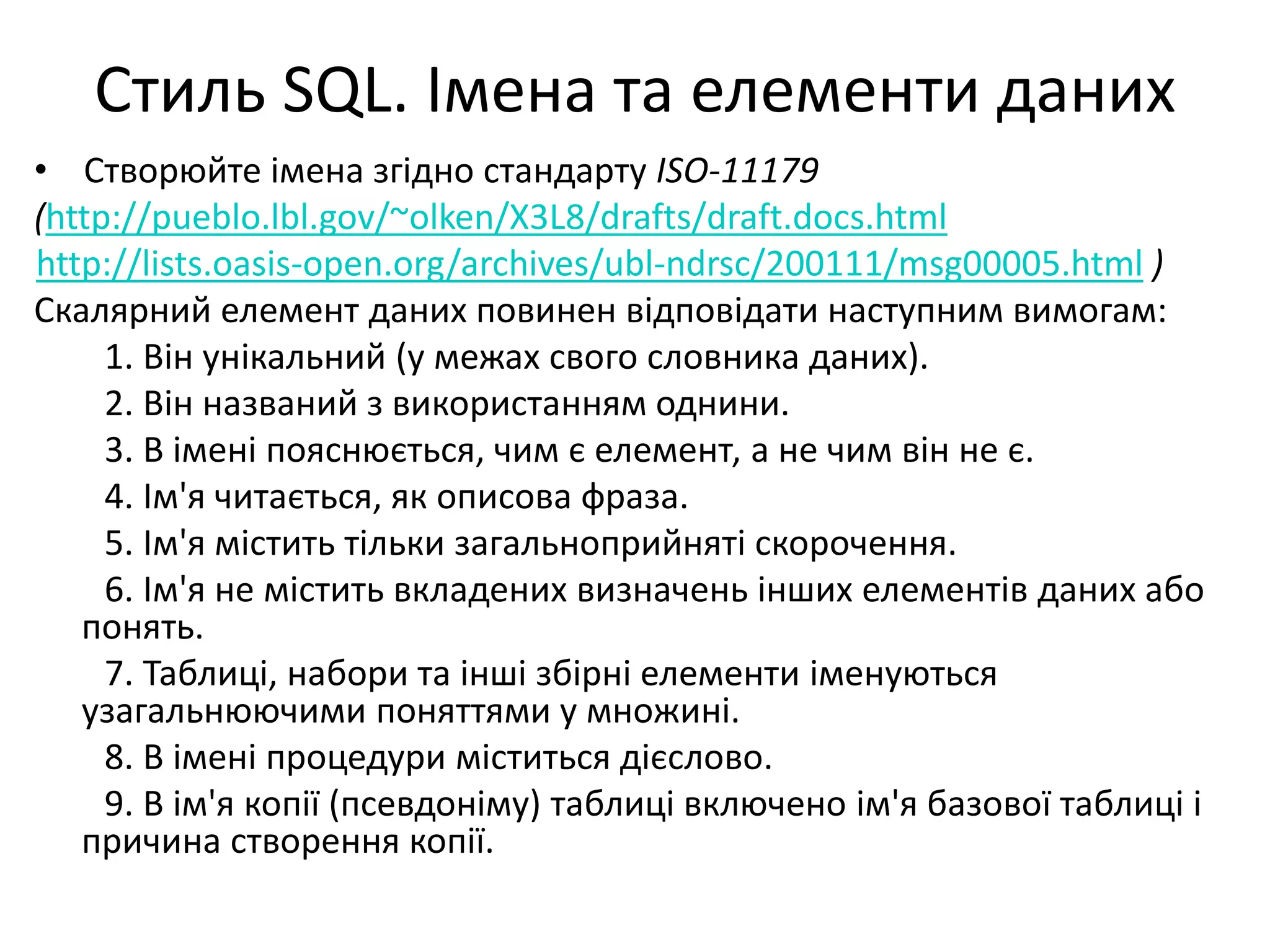 Стиль SQL. Імена та елементи даних
• Створюйте імена згідно стандарту ISO-11179
(http://pueblo.lbl.gov/~olken/X3L8/drafts/draft.docs.html
http://lists.oasis-open.org/archives/ubl-ndrsc/200111/msg00005.html )
Скалярний елемент даних повинен відповідати наступним вимогам:
1. Він унікальний (у межах свого словника даних).
2. Він названий з використанням однини.
3. В імені пояснюється, чим є елемент, а не чим він не є.
4. Ім'я читається, як описова фраза.
5. Ім'я містить тільки загальноприйняті скорочення.
6. Ім'я не містить вкладених визначень інших елементів даних або
понять.
7. Таблиці, набори та інші збірні елементи іменуються
узагальнюючими поняттями у множині.
8. В імені процедури міститься дієслово.
9. В ім'я копії (псевдоніму) таблиці включено ім'я базової таблиці і
причина створення копії.
 