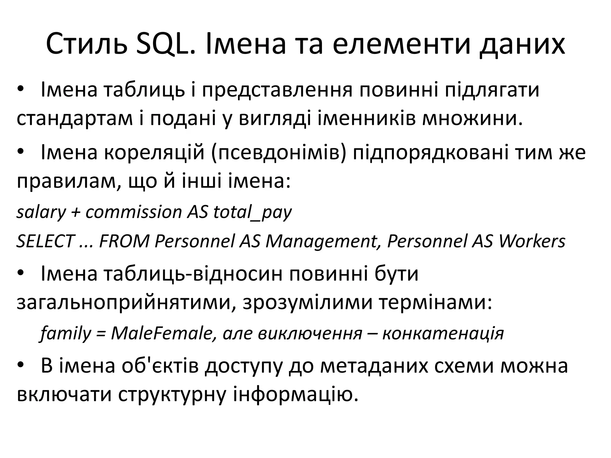 Стиль SQL. Імена та елементи даних
• Імена таблиць і представлення повинні підлягати
стандартам і подані у вигляді іменників множини.
• Імена кореляцій (псевдонімів) підпорядковані тим же
правилам, що й інші імена:
salary + commission AS total_pay
SELECT ... FROM Personnel AS Management, Personnel AS Workers
• Імена таблиць-відносин повинні бути
загальноприйнятими, зрозумілими термінами:
family = MaleFemale, але виключення – конкатенація
• В імена об'єктів доступу до метаданих схеми можна
включати структурну інформацію.
 