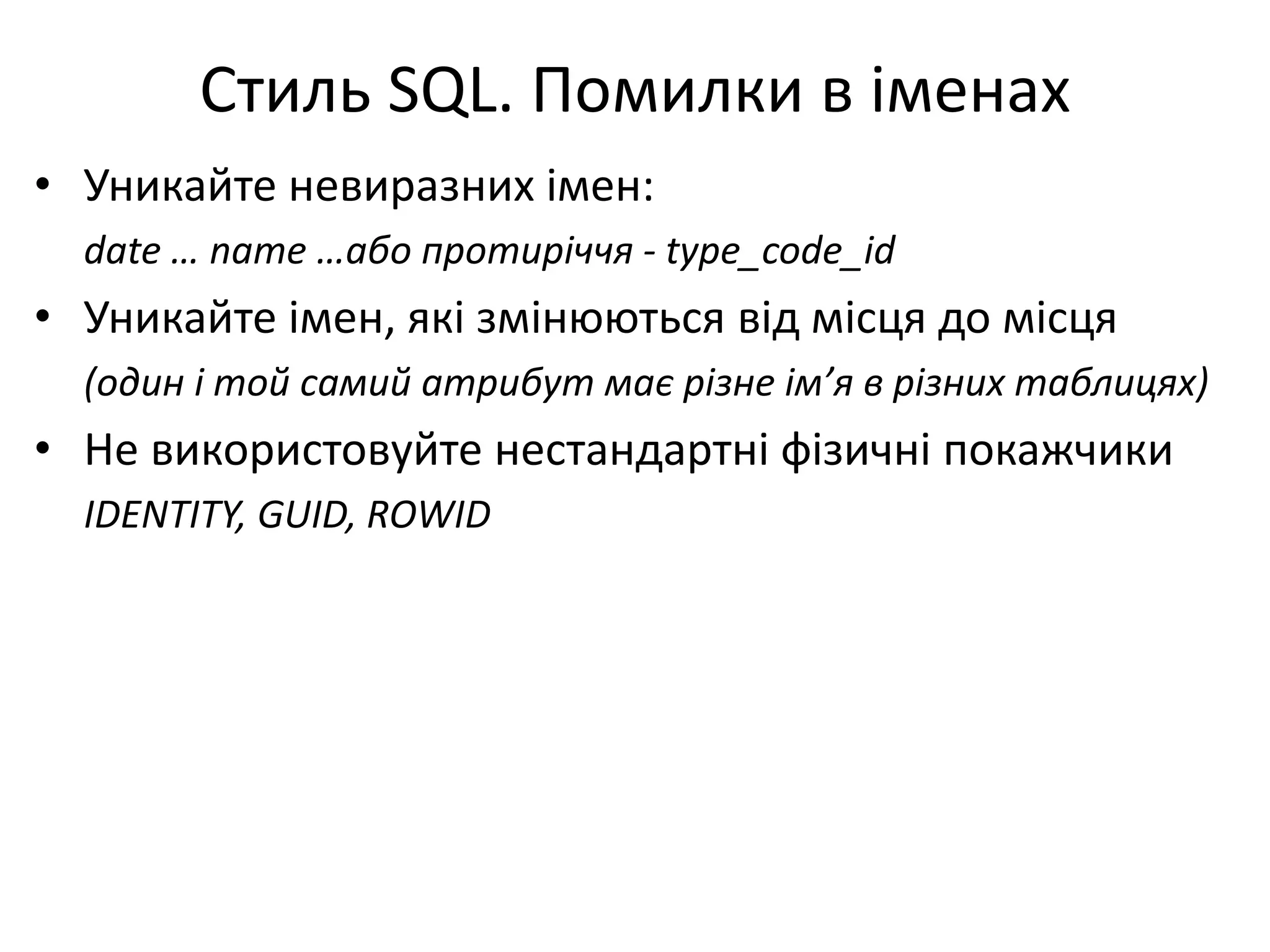 Стиль SQL. Помилки в іменах
• Уникайте невиразних імен:
date … name …або протиріччя - type_code_id
• Уникайте імен, які змінюються від місця до місця
(один і той самий атрибут має різне ім’я в різних таблицях)
• Не використовуйте нестандартні фізичні покажчики
IDENTITY, GUID, ROWID
 