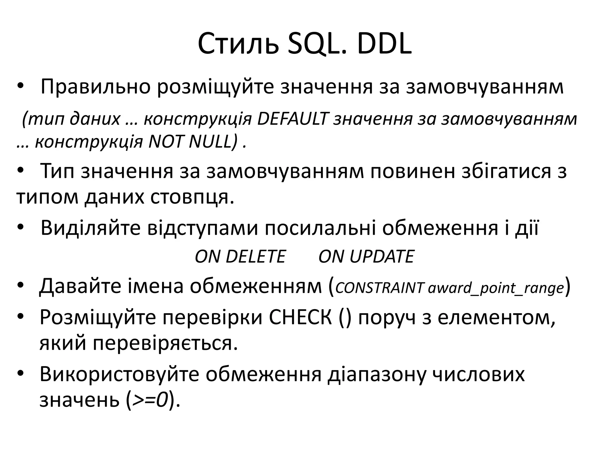 Стиль SQL. DDL
• Правильно розміщуйте значення за замовчуванням
(тип даних … конструкція DEFAULT значення за замовчуванням
… конструкція NOT NULL) .
• Тип значення за замовчуванням повинен збігатися з
типом даних стовпця.
• Виділяйте відступами посилальні обмеження і дії
ON DELETE ON UPDATE
• Давайте імена обмеженням (CONSTRAINT award_point_range)
• Розміщуйте перевірки СНЕСК () поруч з елементом,
який перевіряється.
• Використовуйте обмеження діапазону числових
значень (>=0).
 