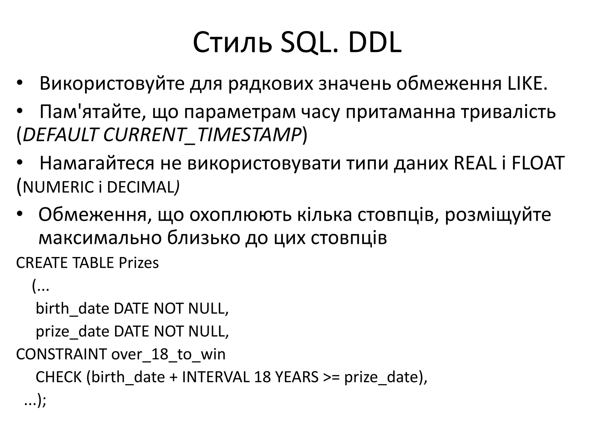 Стиль SQL. DDL
• Використовуйте для рядкових значень обмеження LIKE.
• Пам'ятайте, що параметрам часу притаманна тривалість
(DEFAULT CURRENT_TIMESTAMP)
• Намагайтеся не використовувати типи даних REAL і FLOAT
(NUMERIC і DECIMAL)
• Обмеження, що охоплюють кілька стовпців, розміщуйте
максимально близько до цих стовпців
CREATE TABLE Prizes
(...
birth_date DATE NOT NULL,
prize_date DATE NOT NULL,
CONSTRAINT over_18_to_win
CHECK (birth_date + INTERVAL 18 YEARS >= prize_date),
...);
 