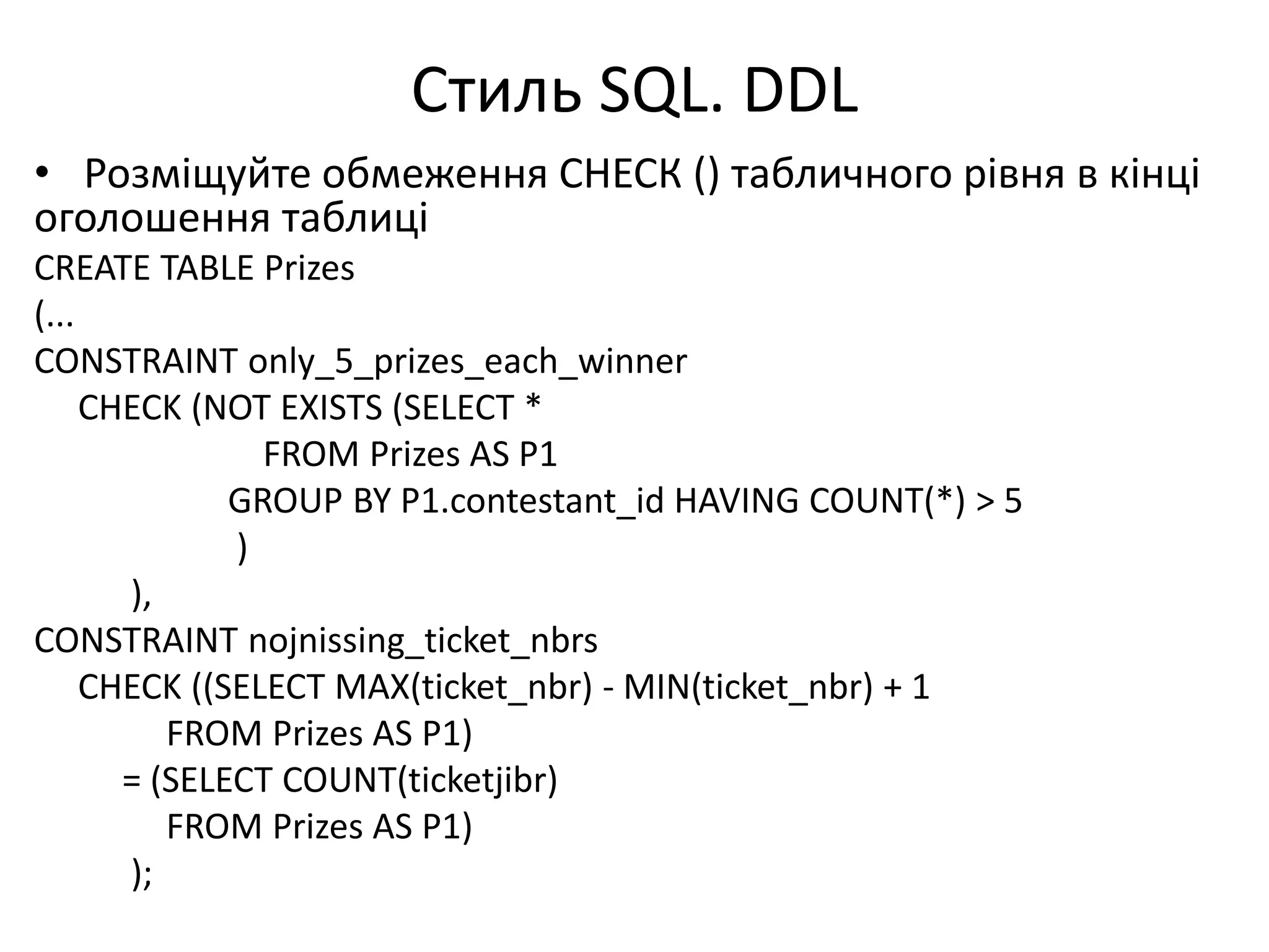 Стиль SQL. DDL
• Розміщуйте обмеження СНЕСК () табличного рівня в кінці
оголошення таблиці
CREATE TABLE Prizes
(...
CONSTRAINT only_5_prizes_each_winner
CHECK (NOT EXISTS (SELECT *
FROM Prizes AS P1
GROUP BY P1.contestant_id HAVING COUNT(*) > 5
)
),
CONSTRAINT nojnissing_ticket_nbrs
CHECK ((SELECT MAX(ticket_nbr) - MIN(ticket_nbr) + 1
FROM Prizes AS P1)
= (SELECT COUNT(ticketjibr)
FROM Prizes AS P1)
);
 