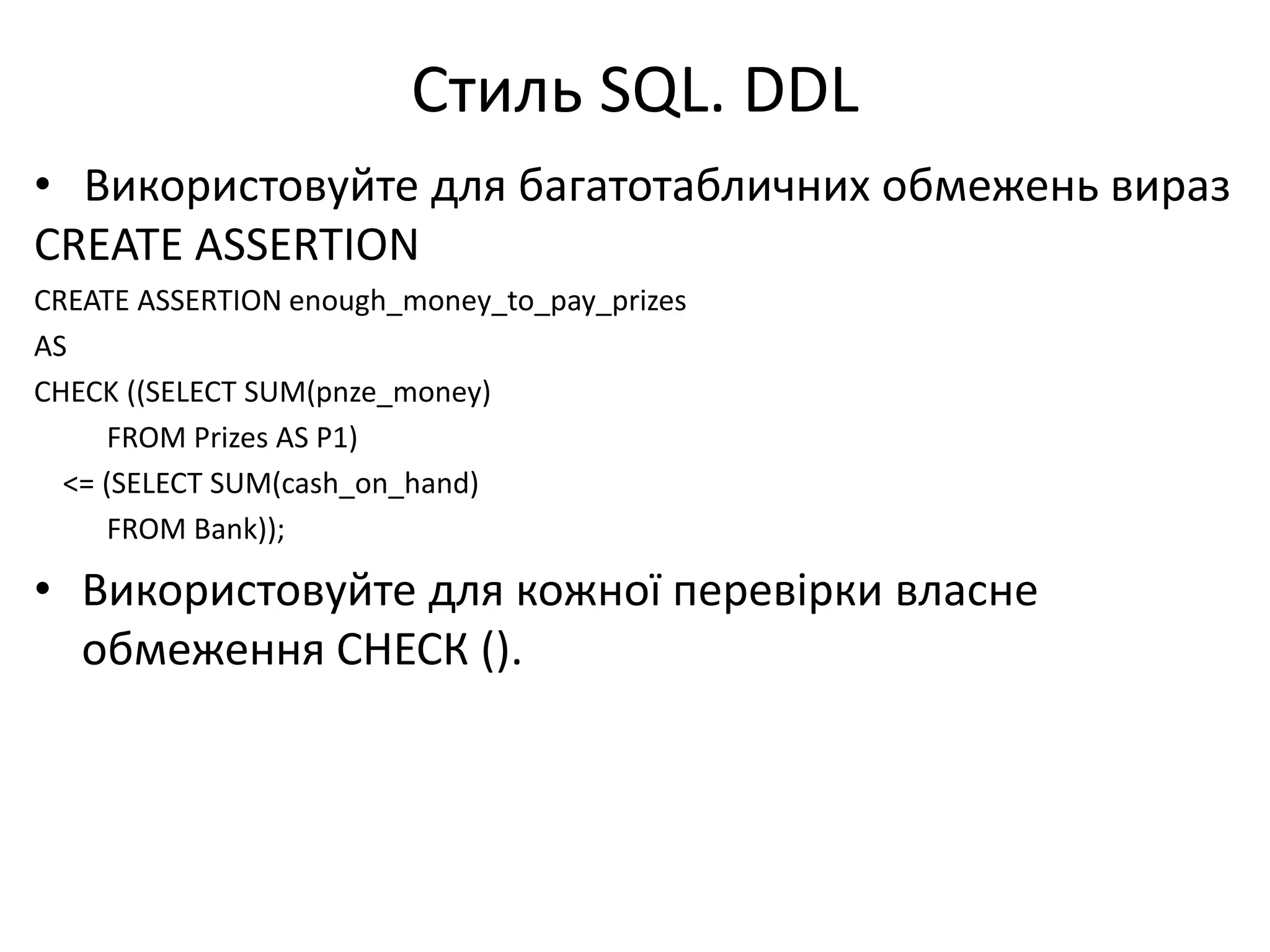 Стиль SQL. DDL
• Використовуйте для багатотабличних обмежень вираз
CREATE ASSERTION
CREATE ASSERTION enough_money_to_pay_prizes
AS
CHECK ((SELECT SUM(pnze_money)
FROM Prizes AS P1)
<= (SELECT SUM(cash_on_hand)
FROM Bank));
• Використовуйте для кожної перевірки власне
обмеження СНЕСК ().
 