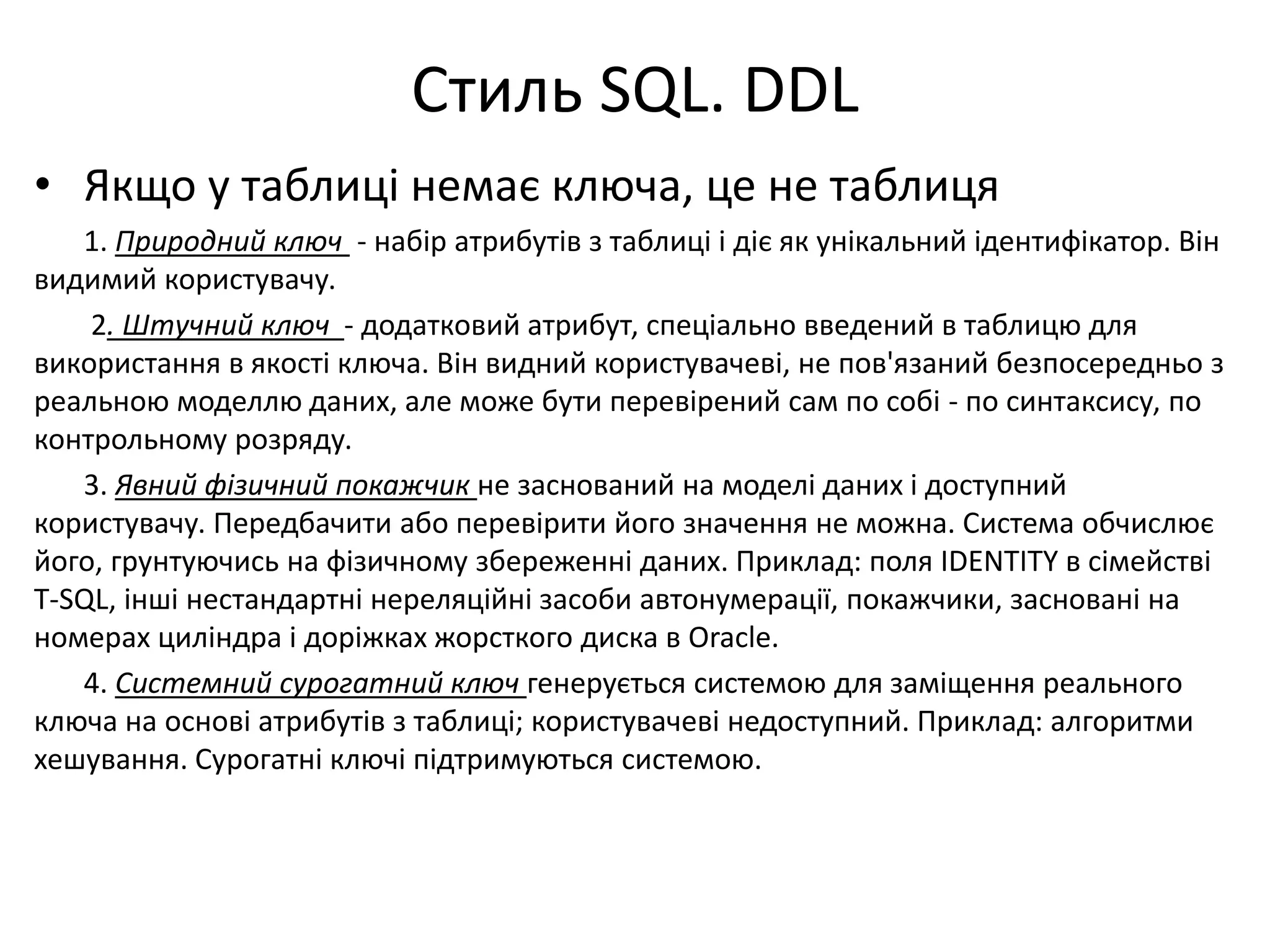 Стиль SQL. DDL
• Якщо у таблиці немає ключа, це не таблиця
1. Природний ключ - набір атрибутів з таблиці і діє як унікальний ідентифікатор. Він
видимий користувачу.
2. Штучний ключ - додатковий атрибут, спеціально введений в таблицю для
використання в якості ключа. Він видний користувачеві, не пов'язаний безпосередньо з
реальною моделлю даних, але може бути перевірений сам по собі - по синтаксису, по
контрольному розряду.
3. Явний фізичний покажчик не заснований на моделі даних і доступний
користувачу. Передбачити або перевірити його значення не можна. Система обчислює
його, грунтуючись на фізичному збереженні даних. Приклад: поля IDENTITY в сімействі
T-SQL, інші нестандартні нереляційні засоби автонумерації, покажчики, засновані на
номерах циліндра і доріжках жорсткого диска в Oracle.
4. Системний сурогатний ключ генерується системою для заміщення реального
ключа на основі атрибутів з таблиці; користувачеві недоступний. Приклад: алгоритми
хешування. Сурогатні ключі підтримуються системою.
 
