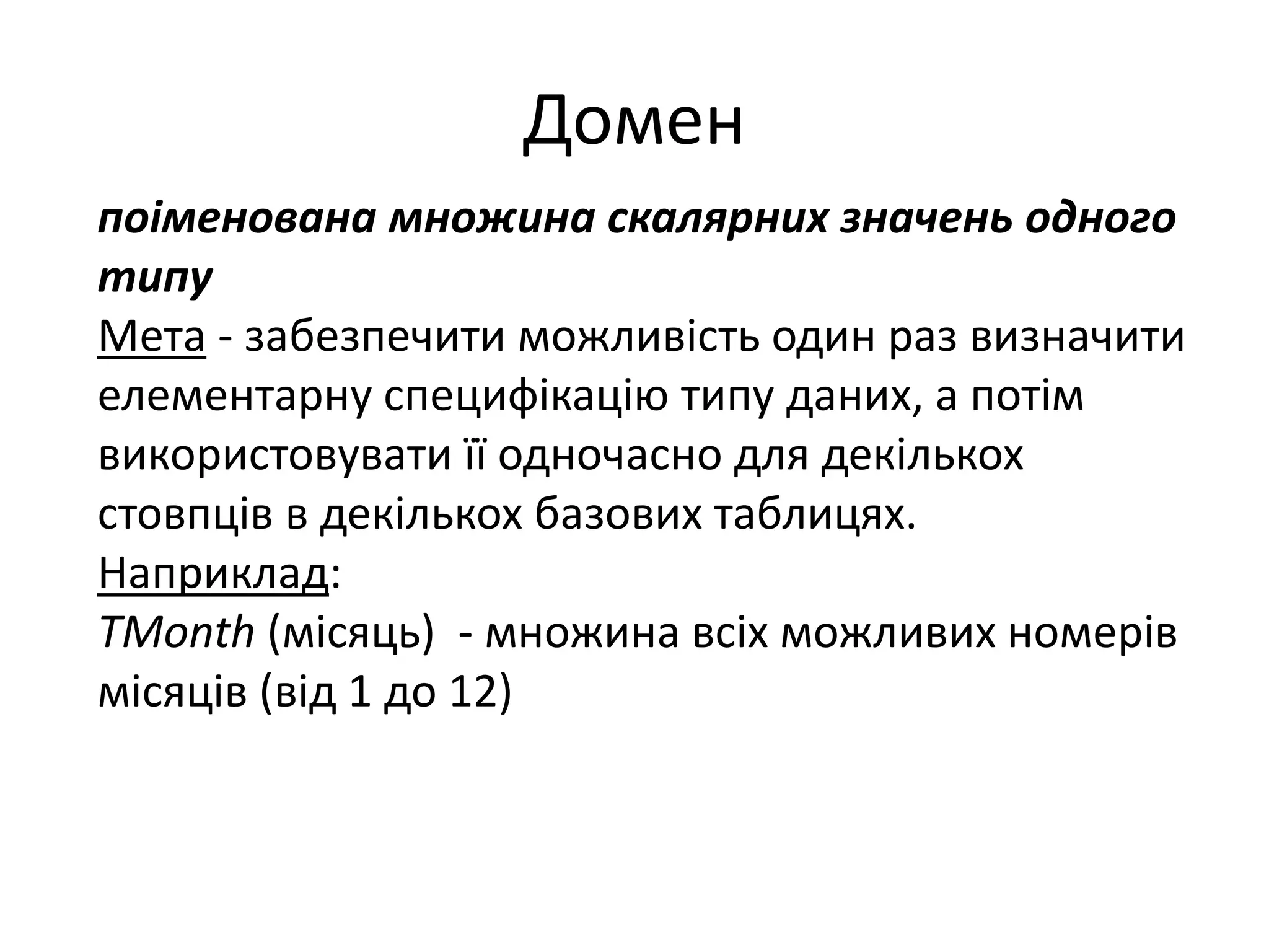 Домен
поіменована множина скалярних значень одного
типу
Мета - забезпечити можливість один раз визначити
елементарну специфікацію типу даних, а потім
використовувати її одночасно для декількох
стовпців в декількох базових таблицях.
Наприклад:
TMonth (місяць) - множина всіх можливих номерів
місяців (від 1 до 12)
 