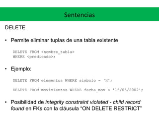 Sentencias
DELETE
• Permite eliminar tuplas de una tabla existente
DELETE FROM <nombre_tabla>
WHERE <predicado>;
• Ejemplo:
DELETE FROM elementos WHERE simbolo = 'H';
DELETE FROM movimientos WHERE fecha_mov < '15/05/2002';
• Posibilidad de integrity constraint violated - child record
found en FKs con la cláusula “ON DELETE RESTRICT”
 