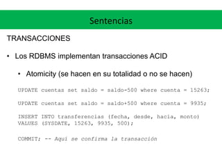 Sentencias
TRANSACCIONES
• Los RDBMS implementan transacciones ACID
• Atomicity (se hacen en su totalidad o no se hacen)
UPDATE cuentas set saldo = saldo-500 where cuenta = 15263;
UPDATE cuentas set saldo = saldo+500 where cuenta = 9935;
INSERT INTO transferencias (fecha, desde, hacia, monto)
VALUES (SYSDATE, 15263, 9935, 500);
COMMIT; -- Aquí se confirma la transacción
 