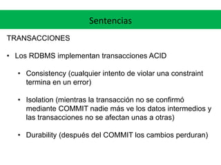 Sentencias
TRANSACCIONES
• Los RDBMS implementan transacciones ACID
• Consistency (cualquier intento de violar una constraint
termina en un error)
• Isolation (mientras la transacción no se confirmó
mediante COMMIT nadie más ve los datos intermedios y
las transacciones no se afectan unas a otras)
• Durability (después del COMMIT los cambios perduran)
 