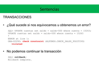 Sentencias
TRANSACCIONES
• ¿Qué sucede si nos equivocamos u obtenemos un error?
SQL> UPDATE cuentas set saldo = saldo-500 where cuenta = 15263;
UPDATE cuentas set saldo = saldo-500 where cuenta = 15263
*
ERROR at line 1:
ORA-02290: check constraint (ALFONSO.CHECK_SALDO_POSITIVO)
violated
• No podemos continuar la transacción
SQL> rollback;
Rollback complete.
 