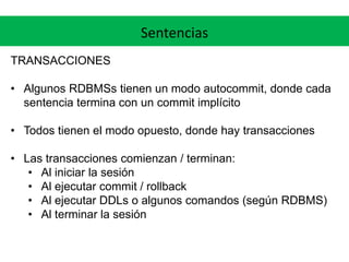 Sentencias
TRANSACCIONES
• Algunos RDBMSs tienen un modo autocommit, donde cada
sentencia termina con un commit implícito
• Todos tienen el modo opuesto, donde hay transacciones
• Las transacciones comienzan / terminan:
• Al iniciar la sesión
• Al ejecutar commit / rollback
• Al ejecutar DDLs o algunos comandos (según RDBMS)
• Al terminar la sesión
 
