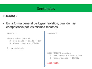 Sentencias
LOCKING
• Es la forma general de lograr Isolation, cuando hay
competencia por los mismos recursos
Sesión 1
SQL> UPDATE cuentas
2 set saldo = saldo – 200
3 where cuenta = 15263;
1 row updated.
Sesión 2
SQL> UPDATE cuentas
2 set saldo = saldo – 200
3 where cuenta = 15263;
lock wait
 