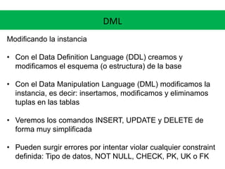 DML
Modificando la instancia
• Con el Data Definition Language (DDL) creamos y
modificamos el esquema (o estructura) de la base
• Con el Data Manipulation Language (DML) modificamos la
instancia, es decir: insertamos, modificamos y eliminamos
tuplas en las tablas
• Veremos los comandos INSERT, UPDATE y DELETE de
forma muy simplificada
• Pueden surgir errores por intentar violar cualquier constraint
definida: Tipo de datos, NOT NULL, CHECK, PK, UK o FK
 
