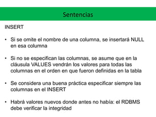 Sentencias
INSERT
• Si se omite el nombre de una columna, se insertará NULL
en esa columna
• Si no se especifican las columnas, se asume que en la
cláusula VALUES vendrán los valores para todas las
columnas en el orden en que fueron definidas en la tabla
• Se considera una buena práctica especificar siempre las
columnas en el INSERT
• Habrá valores nuevos donde antes no había: el RDBMS
debe verificar la integridad
 