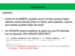 Sentencias
UPDATE
• Como en el INSERT, pueden ocurrir errores porque habrá
valores nuevos donde antes no había, pero además, valores
que existen pueden dejar de existir
• Un UPDATE podría modificar el padre de una FK definida
con la cláusula “ON UPDATE RESTRICT”
SQL> update elementos set simbolo = 'Z' where simbolo = 'H';
update elementos set simbolo = 'Z' where simbolo = 'H'
*
ERROR at line 1:
ORA-02292: integrity constraint (ALFONSO.FK_MOLECULAS_ELEMENTOS)
violated - child record found
 