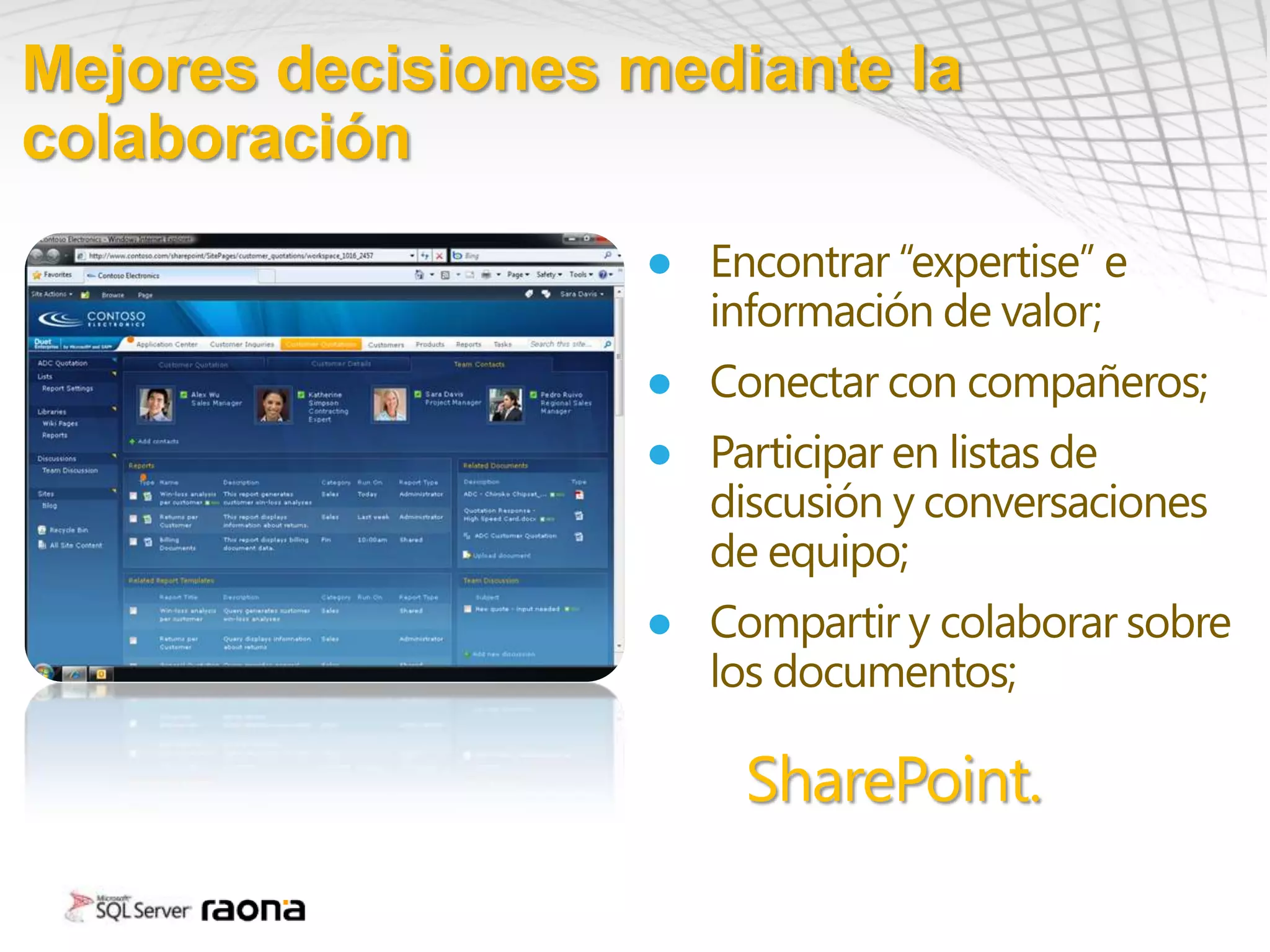 Mejores decisiones mediante la
colaboración
                   ● Encontrar “expertise” e
                     información de valor;
                   ● Conectar con compañeros;
                   ● Participar en listas de
                     discusión y conversaciones
                     de equipo;
                   ● Compartir y colaborar sobre
                     los documentos;

                        SharePoint.
 