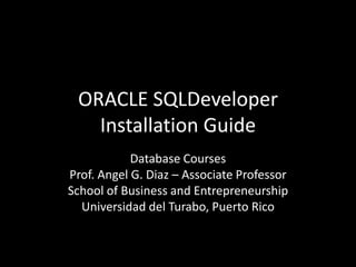 ORACLE SQLDeveloper
Installation Guide
Database Courses
Prof. Angel G. Diaz – Associate Professor
School of Business and Entrepreneurship
Universidad del Turabo, Puerto Rico
 
