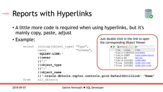 Sabine Heimsath  SQL Developer2018-09-07
Just double click in the link to open
the corresponding Object Viewer
Reports with Hyperlinks
• A little more code is required when using hyperlinks, but it's
mainly copy, paste, adjust
• Example:
select initcap(object_type) "Type",
owner "Schema",
'SQLDEV:LINK:'
||owner
||':'
||object_type
||':'
||object_name
||':oracle.dbtools.raptor.controls.grid.DefaultDrillLink' "Name"
from all_objects
 