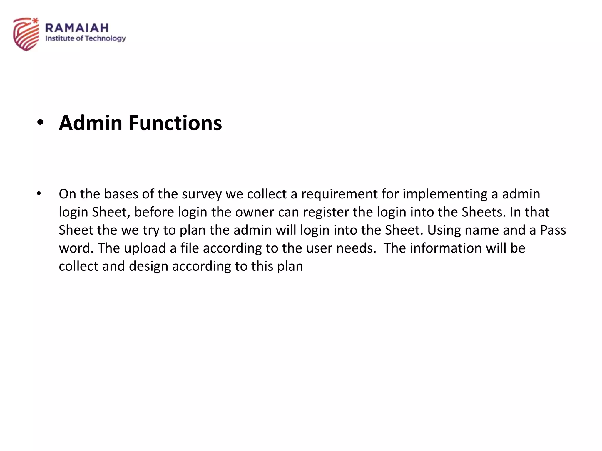 • Admin Functions
• On the bases of the survey we collect a requirement for implementing a admin
login Sheet, before login the owner can register the login into the Sheets. In that
Sheet the we try to plan the admin will login into the Sheet. Using name and a Pass
word. The upload a file according to the user needs. The information will be
collect and design according to this plan
 