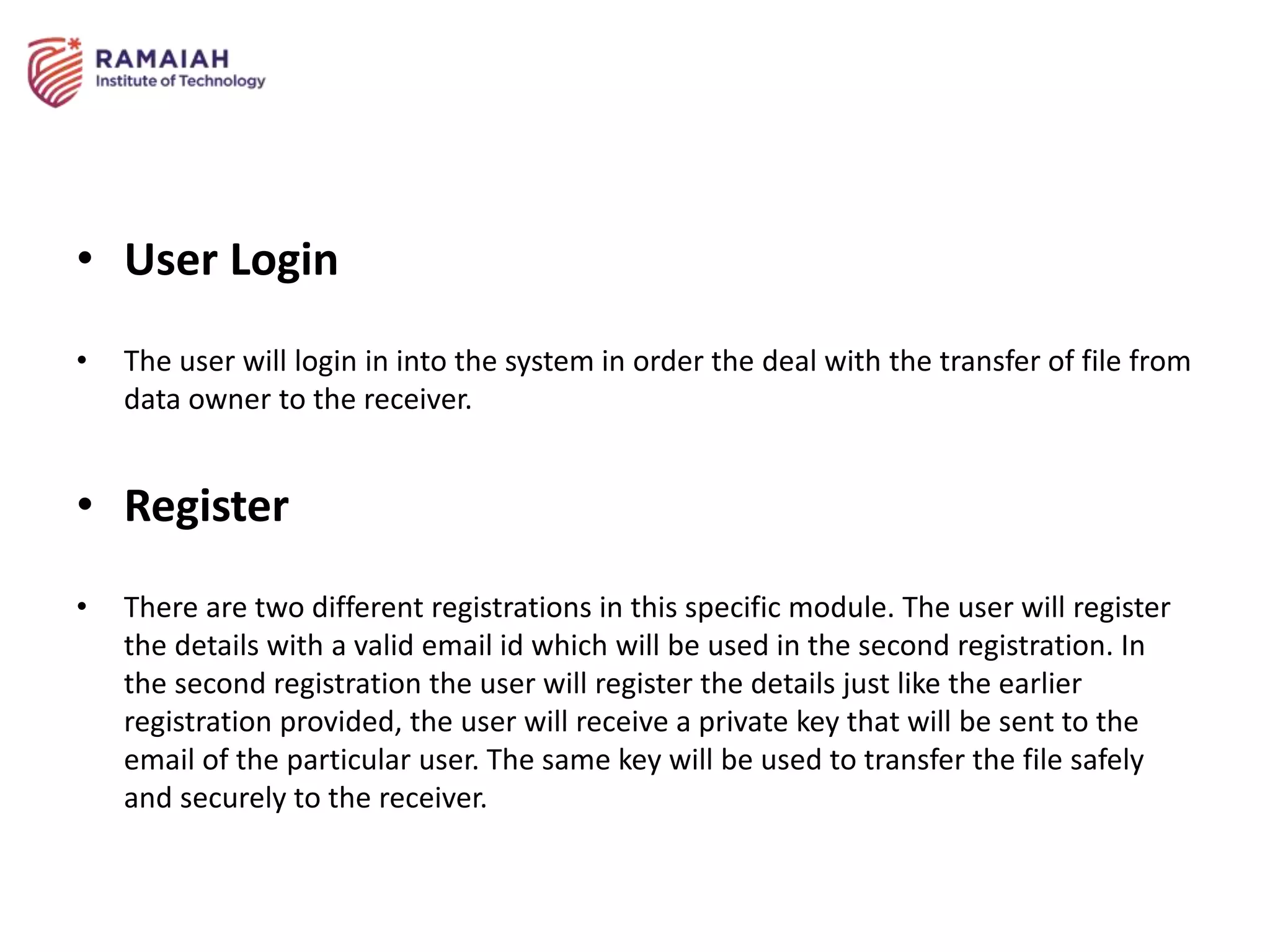 • User Login
• The user will login in into the system in order the deal with the transfer of file from
data owner to the receiver.
• Register
• There are two different registrations in this specific module. The user will register
the details with a valid email id which will be used in the second registration. In
the second registration the user will register the details just like the earlier
registration provided, the user will receive a private key that will be sent to the
email of the particular user. The same key will be used to transfer the file safely
and securely to the receiver.
 