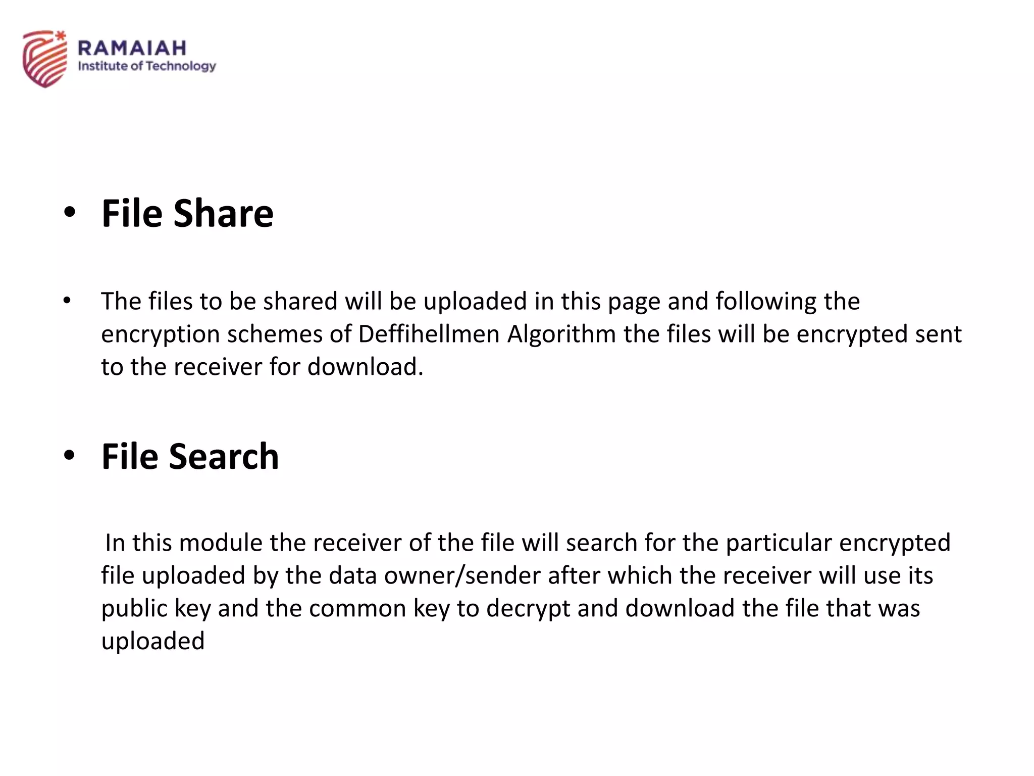 • File Share
• The files to be shared will be uploaded in this page and following the
encryption schemes of Deffihellmen Algorithm the files will be encrypted sent
to the receiver for download.
• File Search
In this module the receiver of the file will search for the particular encrypted
file uploaded by the data owner/sender after which the receiver will use its
public key and the common key to decrypt and download the file that was
uploaded
 