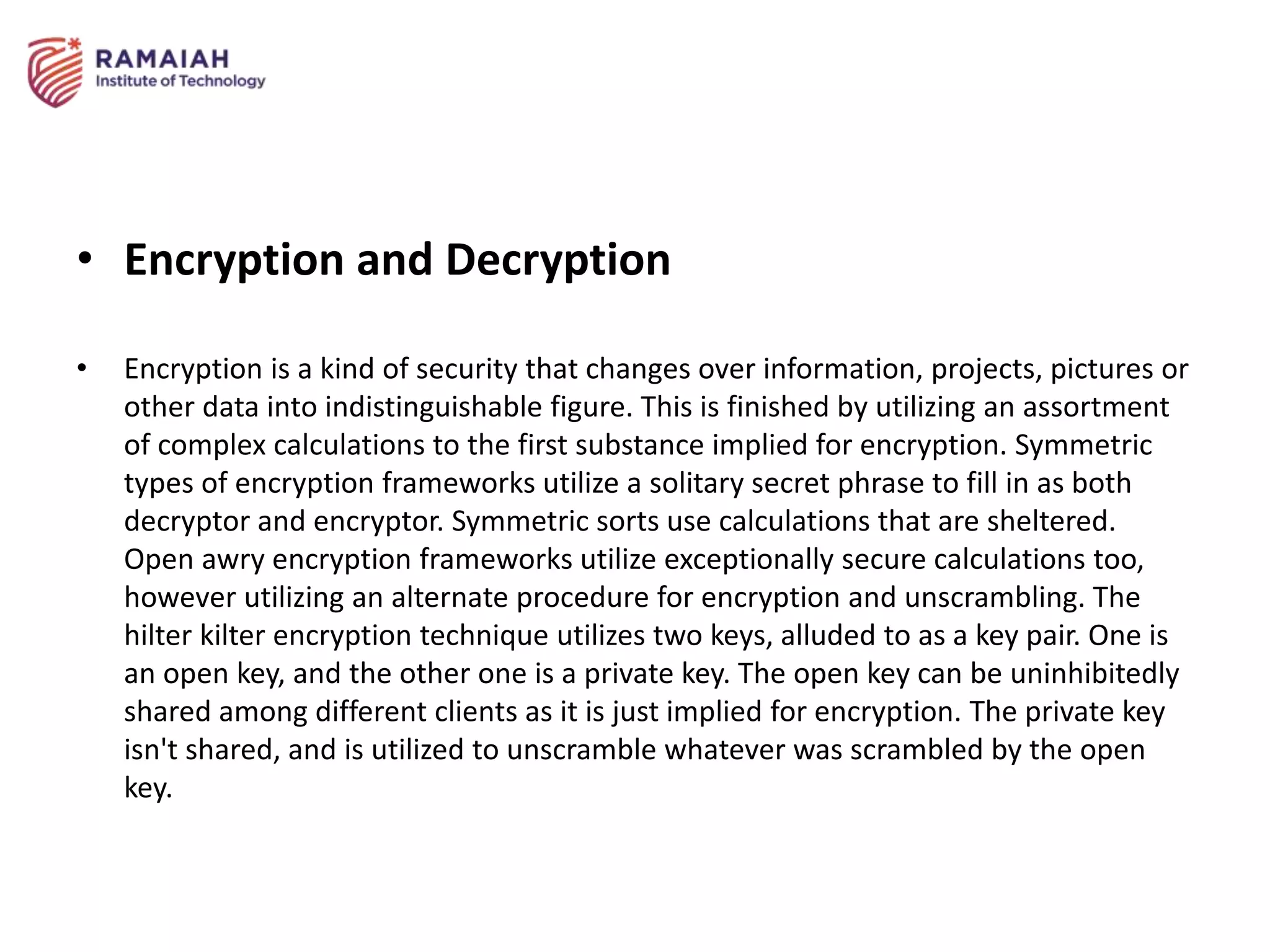 • Encryption and Decryption
• Encryption is a kind of security that changes over information, projects, pictures or
other data into indistinguishable figure. This is finished by utilizing an assortment
of complex calculations to the first substance implied for encryption. Symmetric
types of encryption frameworks utilize a solitary secret phrase to fill in as both
decryptor and encryptor. Symmetric sorts use calculations that are sheltered.
Open awry encryption frameworks utilize exceptionally secure calculations too,
however utilizing an alternate procedure for encryption and unscrambling. The
hilter kilter encryption technique utilizes two keys, alluded to as a key pair. One is
an open key, and the other one is a private key. The open key can be uninhibitedly
shared among different clients as it is just implied for encryption. The private key
isn't shared, and is utilized to unscramble whatever was scrambled by the open
key.
 