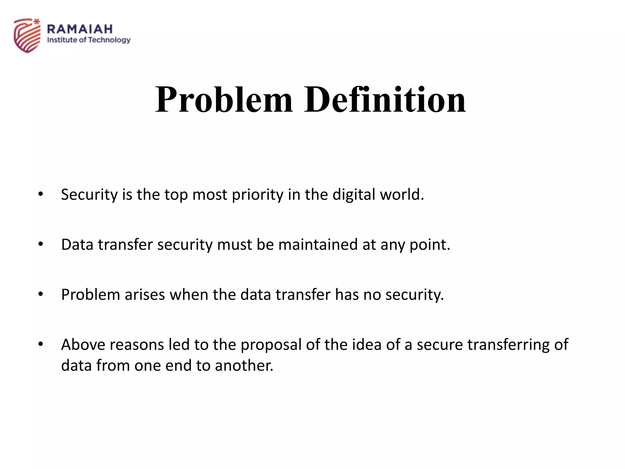 Problem Definition
• Security is the top most priority in the digital world.
• Data transfer security must be maintained at any point.
• Problem arises when the data transfer has no security.
• Above reasons led to the proposal of the idea of a secure transferring of
data from one end to another.
 