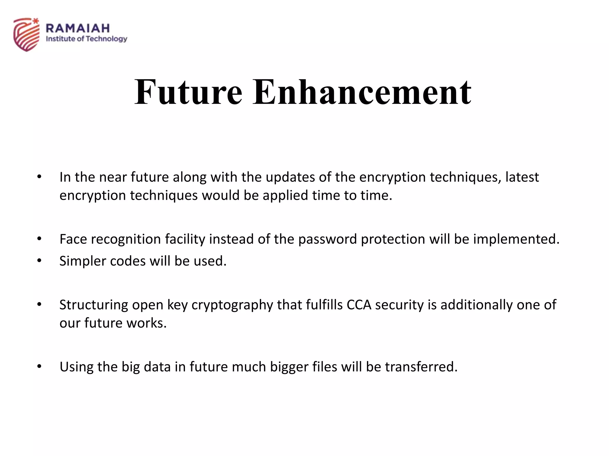 Future Enhancement
• In the near future along with the updates of the encryption techniques, latest
encryption techniques would be applied time to time.
• Face recognition facility instead of the password protection will be implemented.
• Simpler codes will be used.
• Structuring open key cryptography that fulfills CCA security is additionally one of
our future works.
• Using the big data in future much bigger files will be transferred.
 