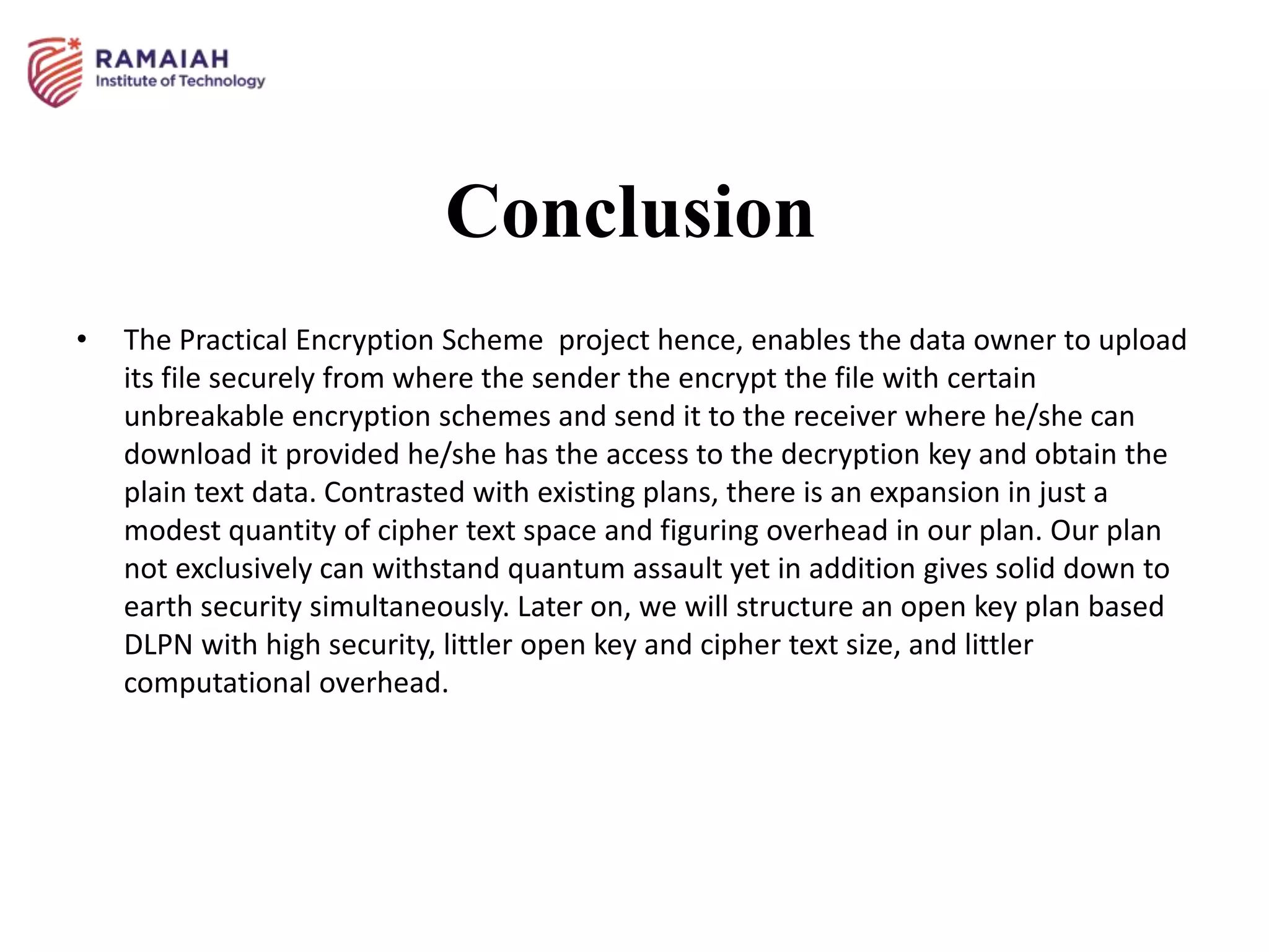 Conclusion
• The Practical Encryption Scheme project hence, enables the data owner to upload
its file securely from where the sender the encrypt the file with certain
unbreakable encryption schemes and send it to the receiver where he/she can
download it provided he/she has the access to the decryption key and obtain the
plain text data. Contrasted with existing plans, there is an expansion in just a
modest quantity of cipher text space and figuring overhead in our plan. Our plan
not exclusively can withstand quantum assault yet in addition gives solid down to
earth security simultaneously. Later on, we will structure an open key plan based
DLPN with high security, littler open key and cipher text size, and littler
computational overhead.
 