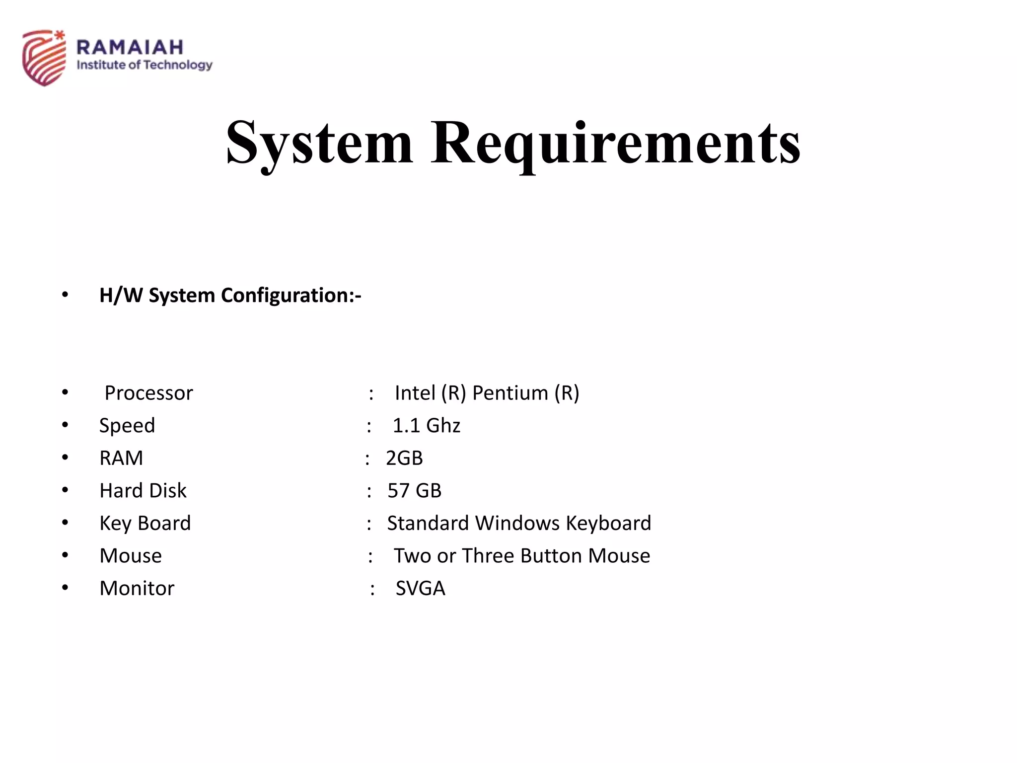 System Requirements
• H/W System Configuration:-
• Processor : Intel (R) Pentium (R)
• Speed : 1.1 Ghz
• RAM : 2GB
• Hard Disk : 57 GB
• Key Board : Standard Windows Keyboard
• Mouse : Two or Three Button Mouse
• Monitor : SVGA
 