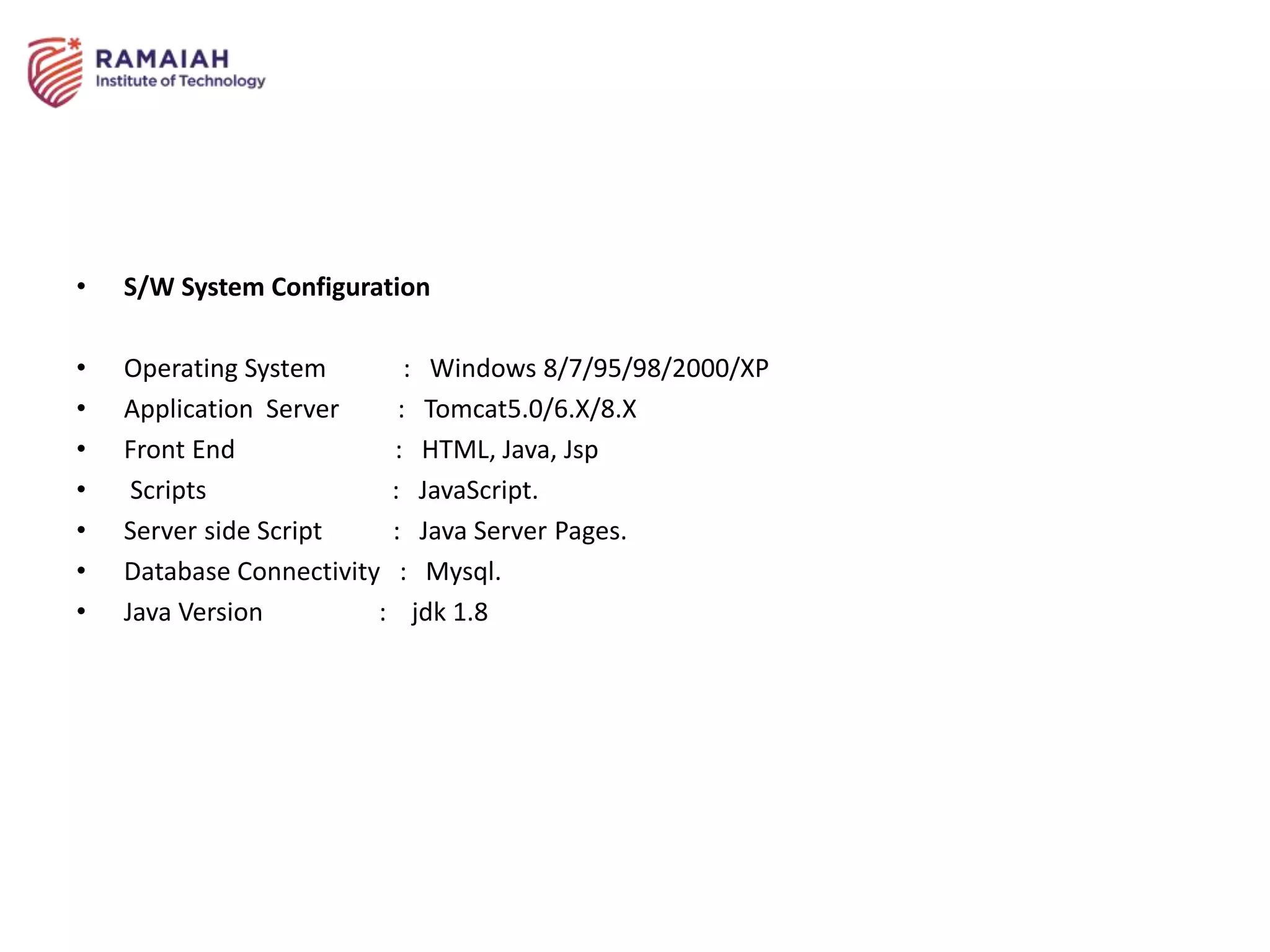 • S/W System Configuration
• Operating System : Windows 8/7/95/98/2000/XP
• Application Server : Tomcat5.0/6.X/8.X
• Front End : HTML, Java, Jsp
• Scripts : JavaScript.
• Server side Script : Java Server Pages.
• Database Connectivity : Mysql.
• Java Version : jdk 1.8
 